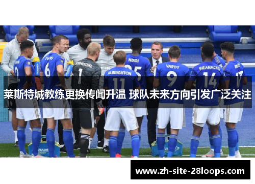 莱斯特城教练更换传闻升温 球队未来方向引发广泛关注