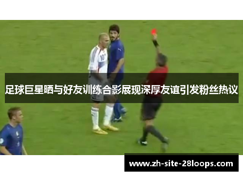 足球巨星晒与好友训练合影展现深厚友谊引发粉丝热议