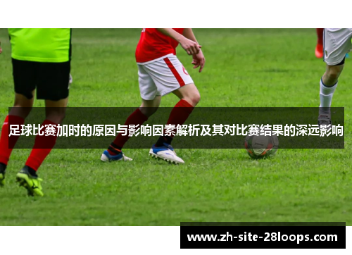 足球比赛加时的原因与影响因素解析及其对比赛结果的深远影响