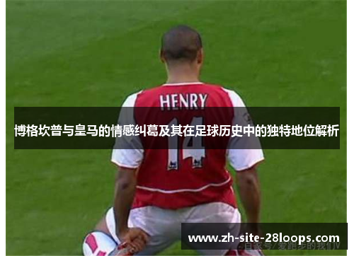 博格坎普与皇马的情感纠葛及其在足球历史中的独特地位解析