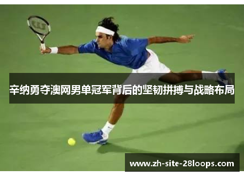 辛纳勇夺澳网男单冠军背后的坚韧拼搏与战略布局