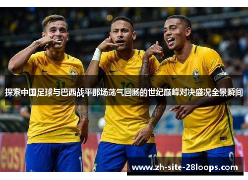 探索中国足球与巴西战平那场荡气回肠的世纪巅峰对决盛况全景瞬间