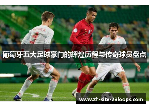 葡萄牙五大足球豪门的辉煌历程与传奇球员盘点