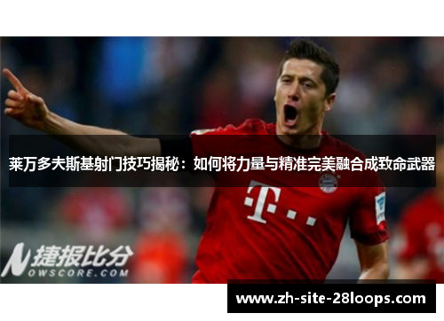 莱万多夫斯基射门技巧揭秘：如何将力量与精准完美融合成致命武器