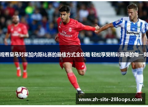 观看皇马对莱加内斯比赛的最佳方式全攻略 轻松享受精彩赛事的每一刻