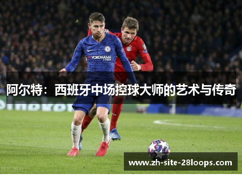 阿尔特:西班牙中场控球大师的艺术与传奇 阿尔特:西班牙中场控球大师的艺术与传奇