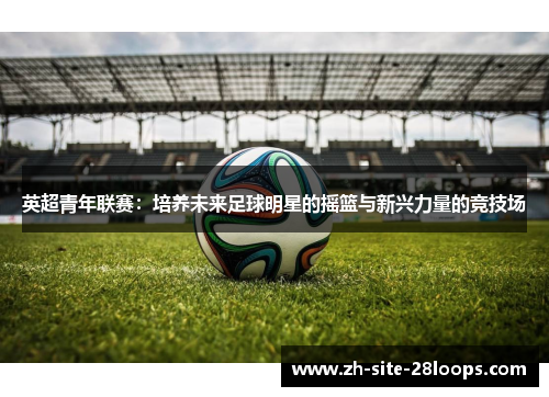 英超青年联赛:培养未来足球明星的摇篮与新兴力量的竞技场 英超青年联赛:培养未来足球明星的摇篮与新兴力量的竞技场