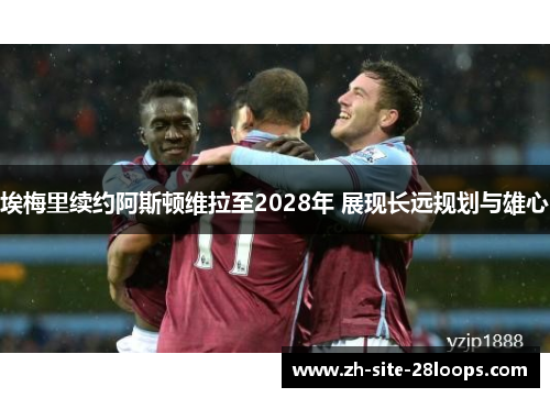 埃梅里续约阿斯顿维拉至2028年 展现长远规划与雄心